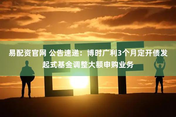 易配资官网 公告速递：博时广利3个月定开债发起式基金调整大额申购业务