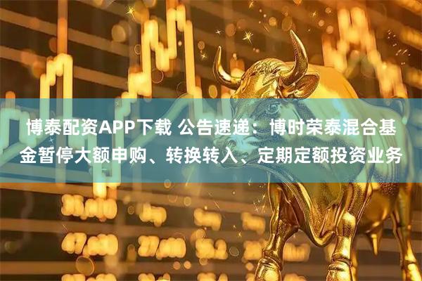 博泰配资APP下载 公告速递：博时荣泰混合基金暂停大额申购、转换转入、定期定额投资业务