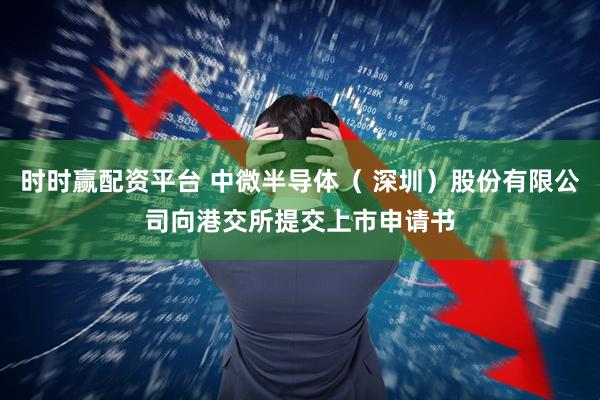 时时赢配资平台 中微半导体（ 深圳）股份有限公司向港交所提交上市申请书