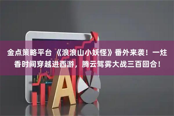 金点策略平台 《浪浪山小妖怪》番外来袭！一炷香时间穿越进西游，腾云驾雾大战三百回合！