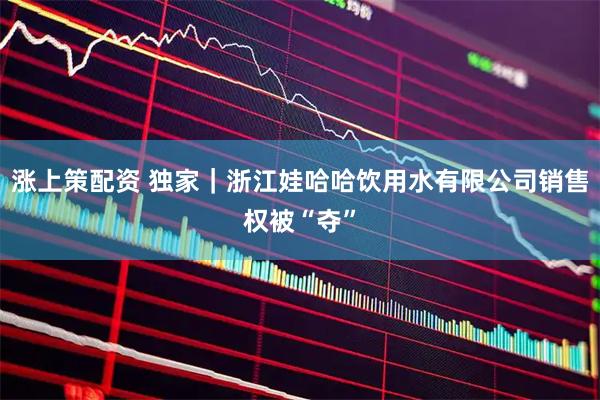 涨上策配资 独家｜浙江娃哈哈饮用水有限公司销售权被“夺”
