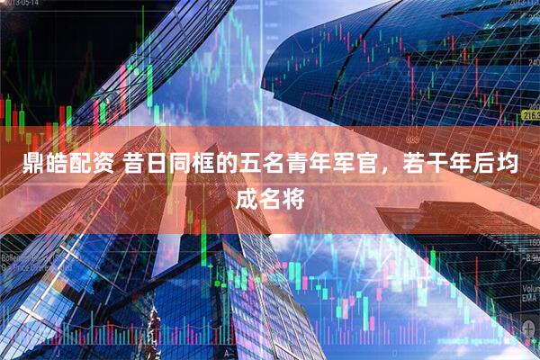 鼎皓配资 昔日同框的五名青年军官，若干年后均成名将