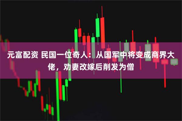 元富配资 民国一位奇人：从国军中将变成商界大佬，劝妻改嫁后削发为僧