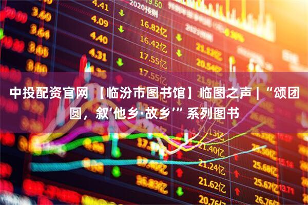 中投配资官网 【临汾市图书馆】临图之声 | “颂团圆，叙‘他乡·故乡’”系列图书
