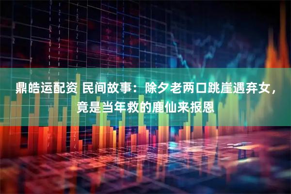 鼎皓运配资 民间故事：除夕老两口跳崖遇弃女，竟是当年救的鹿仙来报恩