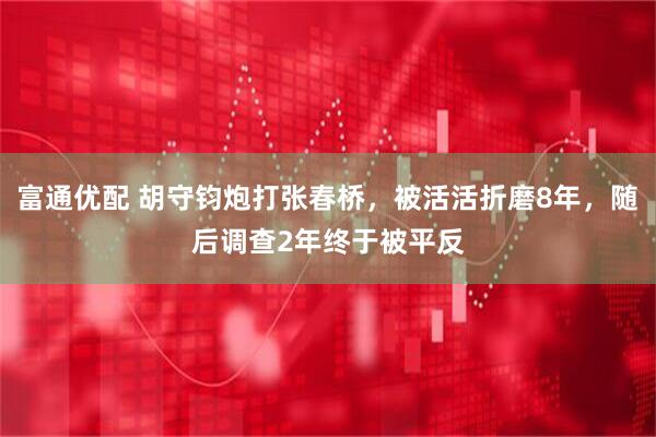 富通优配 胡守钧炮打张春桥，被活活折磨8年，随后调查2年终于被平反