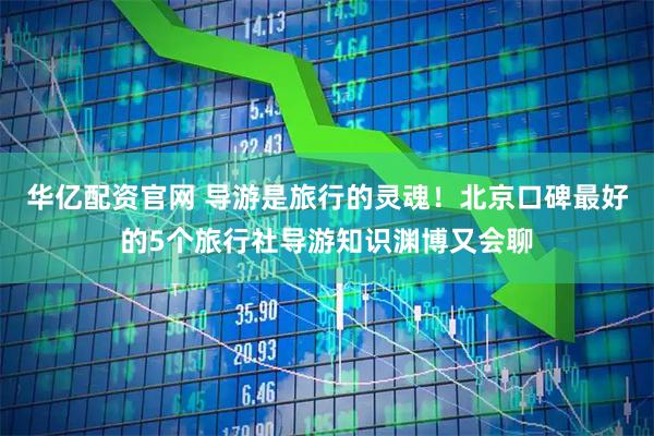 华亿配资官网 导游是旅行的灵魂！北京口碑最好的5个旅行社导游知识渊博又会聊