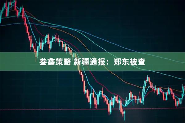 叁鑫策略 新疆通报：郑东被查