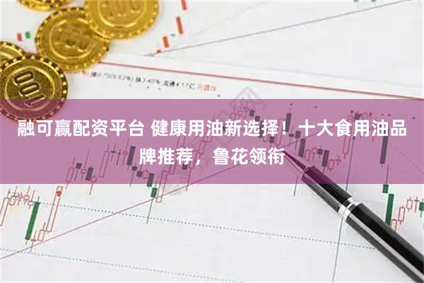 融可赢配资平台 健康用油新选择！十大食用油品牌推荐，鲁花领衔