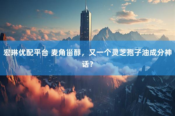 宏琳优配平台 麦角甾醇，又一个灵芝孢子油成分神话？