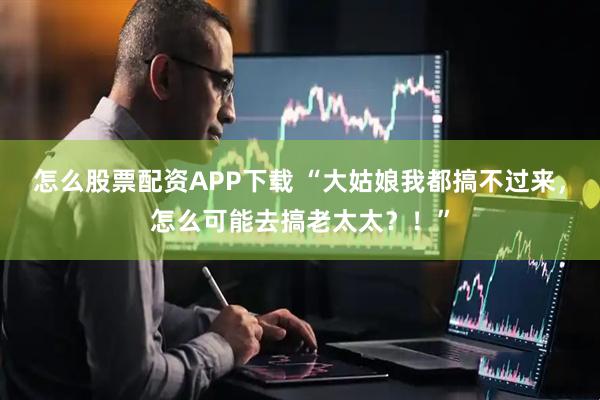 怎么股票配资APP下载 “大姑娘我都搞不过来，怎么可能去搞老太太？！”