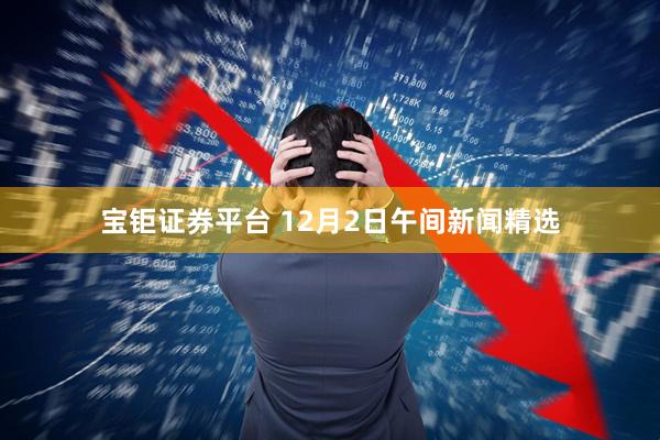 宝钜证券平台 12月2日午间新闻精选