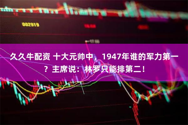 久久牛配资 十大元帅中，1947年谁的军力第一？主席说：林罗只能排第二！