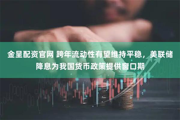 金呈配资官网 跨年流动性有望维持平稳，美联储降息为我国货币政策提供窗口期