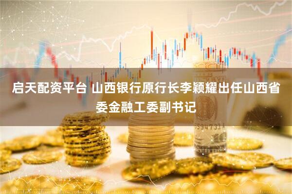 启天配资平台 山西银行原行长李颖耀出任山西省委金融工委副书记