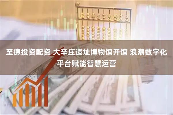 至德投资配资 大辛庄遗址博物馆开馆 浪潮数字化平台赋能智慧运营
