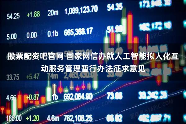 股票配资吧官网 国家网信办就人工智能拟人化互动服务管理暂行办法征求意见