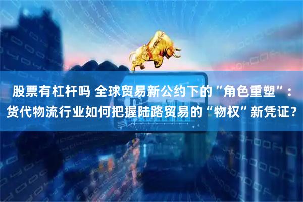 股票有杠杆吗 全球贸易新公约下的“角色重塑”：货代物流行业如何把握陆路贸易的“物权”新凭证？
