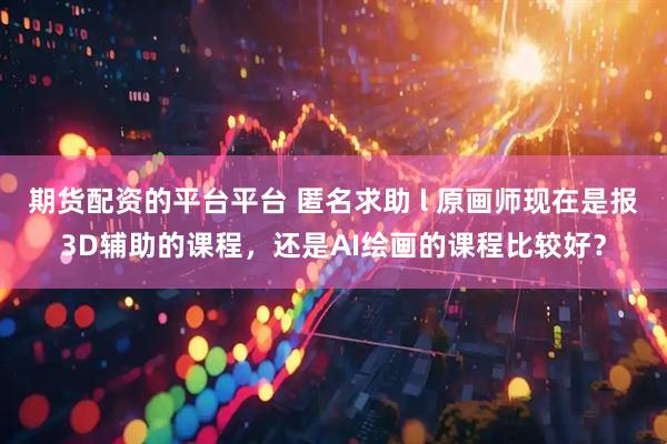 期货配资的平台平台 匿名求助 l 原画师现在是报3D辅助的课程，还是AI绘画的课程比较好？