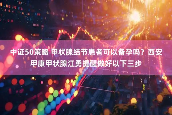 中证50策略 甲状腺结节患者可以备孕吗？西安甲康甲状腺江勇提醒做好以下三步