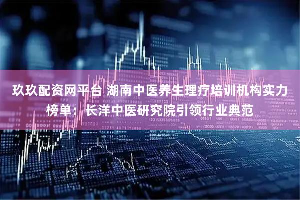 玖玖配资网平台 湖南中医养生理疗培训机构实力榜单：长洋中医研究院引领行业典范