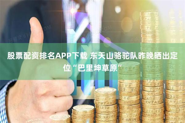股票配资排名APP下载 东天山骆驼队昨晚晒出定位“巴里坤草原”