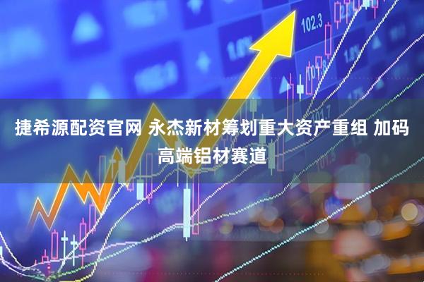 捷希源配资官网 永杰新材筹划重大资产重组 加码高端铝材赛道