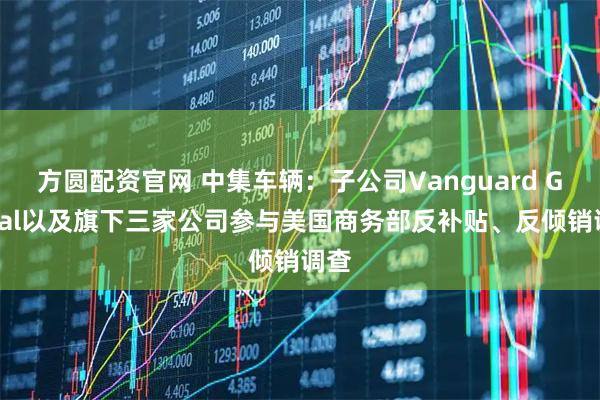 方圆配资官网 中集车辆：子公司Vanguard Global以及旗下三家公司参与美国商务部反补贴、反倾销调查