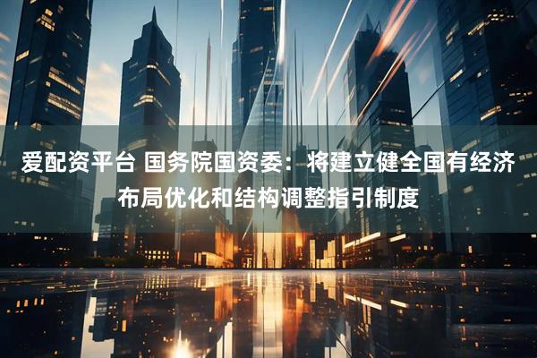 爱配资平台 国务院国资委：将建立健全国有经济布局优化和结构调整指引制度