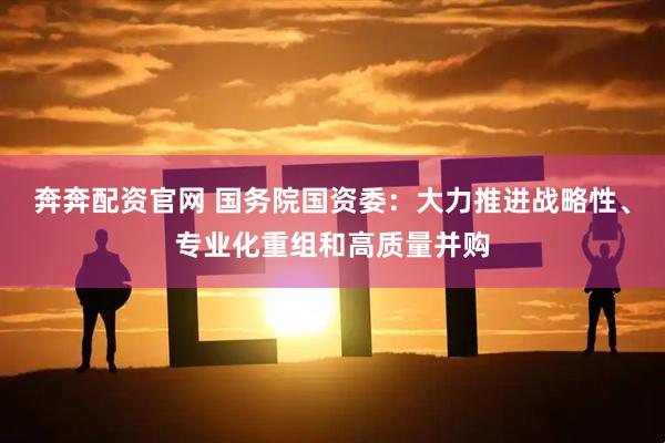 奔奔配资官网 国务院国资委：大力推进战略性、专业化重组和高质量并购