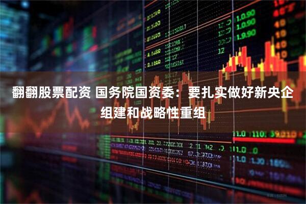 翻翻股票配资 国务院国资委：要扎实做好新央企组建和战略性重组