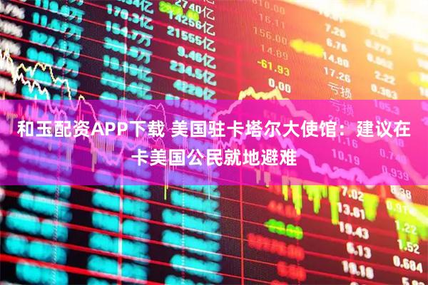 和玉配资APP下载 美国驻卡塔尔大使馆：建议在卡美国公民就地避难