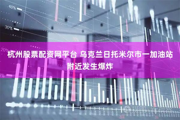 杭州股票配资网平台 乌克兰日托米尔市一加油站附近发生爆炸