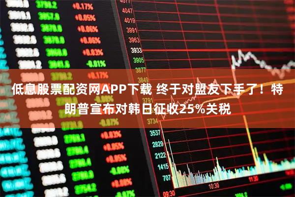 低息股票配资网APP下载 终于对盟友下手了！特朗普宣布对韩日征收25%关税