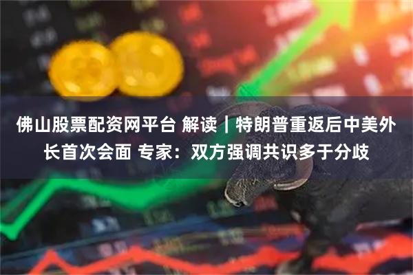 佛山股票配资网平台 解读｜特朗普重返后中美外长首次会面 专家：双方强调共识多于分歧