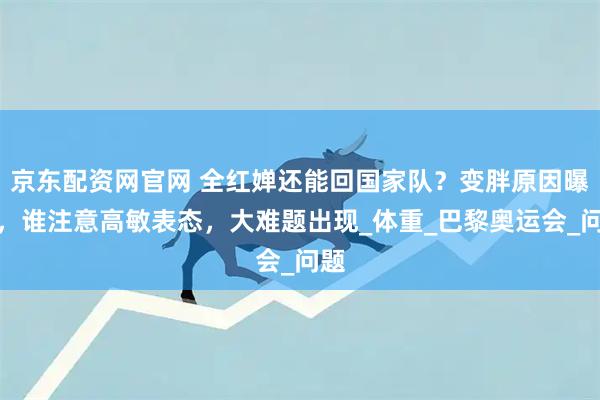 京东配资网官网 全红婵还能回国家队？变胖原因曝光，谁注意高敏表态，大难题出现_体重_巴黎奥运会_问题