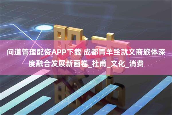 问道管理配资APP下载 成都青羊绘就文商旅体深度融合发展新画卷_杜甫_文化_消费