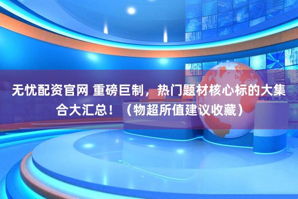 无忧配资官网 重磅巨制，热门题材核心标的大集合大汇总！（物超所值建议收藏）