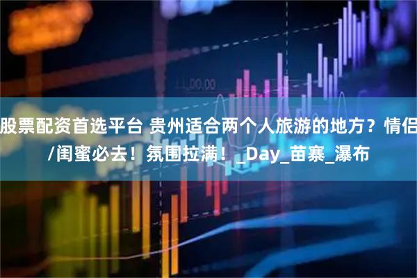 股票配资首选平台 贵州适合两个人旅游的地方？情侣/闺蜜必去！氛围拉满！_Day_苗寨_瀑布