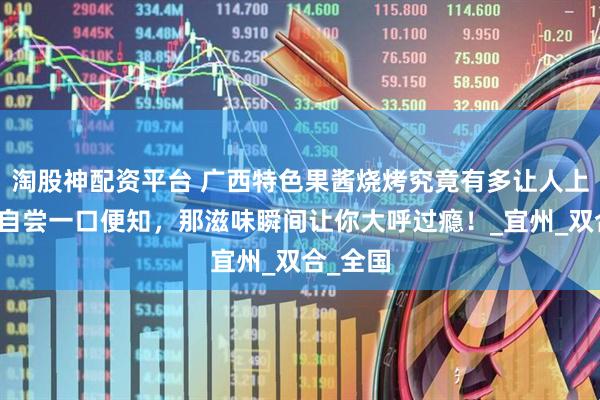 淘股神配资平台 广西特色果酱烧烤究竟有多让人上头？亲自尝一口便知，那滋味瞬间让你大呼过瘾！_宜州_双合_全国