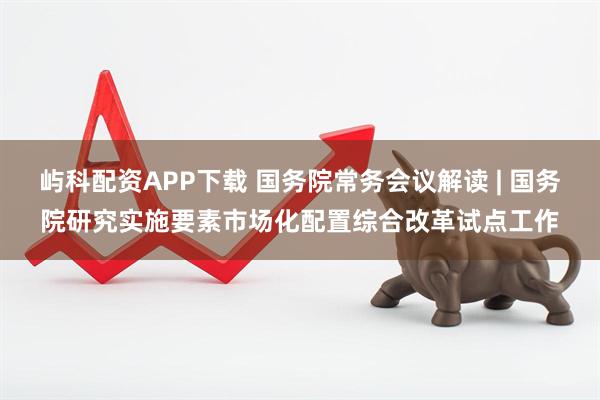 屿科配资APP下载 国务院常务会议解读 | 国务院研究实施要素市场化配置综合改革试点工作