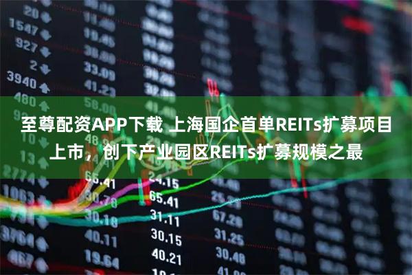 至尊配资APP下载 上海国企首单REITs扩募项目上市，创下产业园区REITs扩募规模之最
