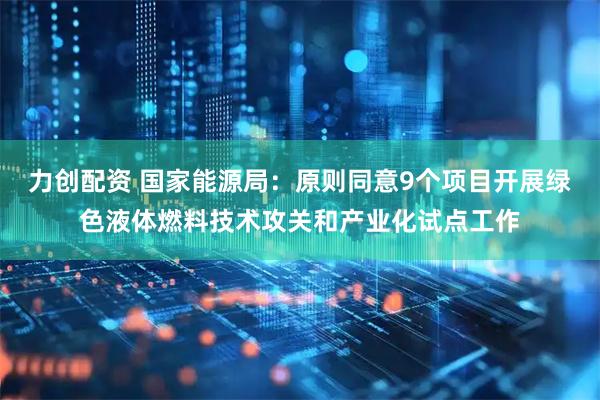 力创配资 国家能源局：原则同意9个项目开展绿色液体燃料技术攻关和产业化试点工作