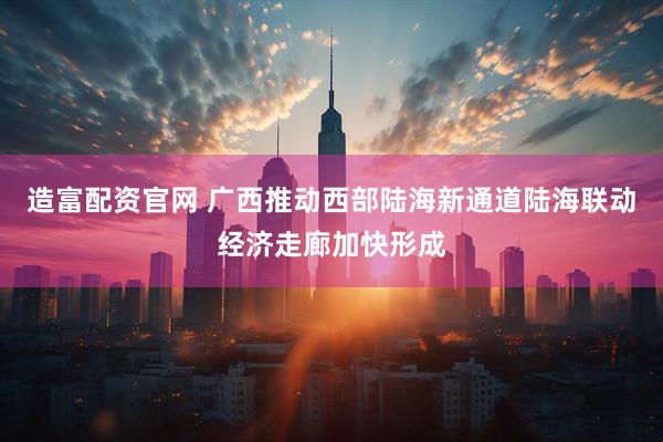 造富配资官网 广西推动西部陆海新通道陆海联动经济走廊加快形成