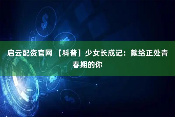 启云配资官网 【科普】少女长成记：献给正处青春期的你