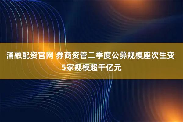 涌融配资官网 券商资管二季度公募规模座次生变 5家规模超千亿元